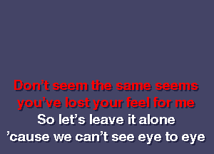 So let's leave it alone
,cause we can,t see eye to eye