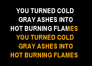 YOU TURNED COLD
GRAY ASHES INTO
HOT BURNING FLAMES
YOU TURNED COLD
GRAY ASHES INTO
HOT BURNING FLAMES