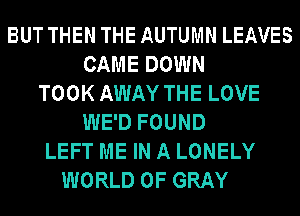 BUT THEN THE AUTUMN LEAVES
CAME DOWN
TOOK AWAY THE LOVE
WE'D FOUND
LEFT ME IN A LONELY
WORLD OF GRAY