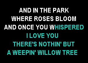 AND IN THE PARK
WHERE ROSES BLOOM
AND ONCE YOU WHISPERED
ILOVE YOU
THERE'S NOTHIN' BUT
A WEEPIN' WILLOW TREE