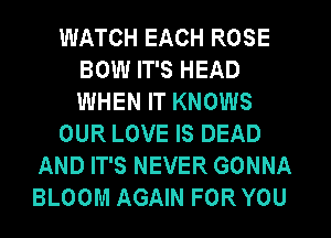 WATCH EACH ROSE
BOW IT'S HEAD
WHEN IT KNOWS

OUR LOVE IS DEAD

AND IT'S NEVER GONNA
BLOOM AGAIN FOR YOU