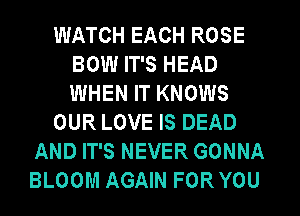 WATCH EACH ROSE
BOW IT'S HEAD
WHEN IT KNOWS

OUR LOVE IS DEAD

AND IT'S NEVER GONNA
BLOOM AGAIN FOR YOU