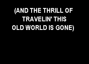 (AND THE THRILL 0F
TRAVELIN' THIS
OLD WORLD IS GONE)