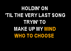 HOLDIN' 0N
'TIL THE VERY LAST SONG
TRYIN' TO

MAKE UP MY MIND
WHO TO CHOOSE