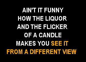 AIN'T IT FUNNY
HOW THE LIQUOR
AND THE FLICKER
OF A CANDLE
MAKES YOU SEE IT
FROM A DIFFERENT VIEW