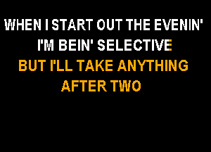 WHEN I START OUT THE EVENIN'
I'M BEIN' SELECTIVE
BUT I'LL TAKE ANYTHING
AFTER TWO