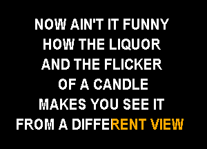 NOW AIN'T IT FUNNY
HOW THE LIQUOR
AND THE FLICKER

OF A CANDLE
MAKES YOU SEE IT
FROM A DIFFERENT VIEW