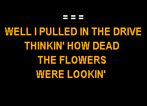 WELL I PULLED IN THE DRIVE
THINKIN' HOW DEAD
THE FLOWERS
WERE LOOKIN'