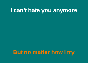 I can't hate you anymore

But no matter how I try