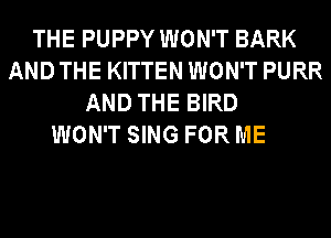 THE PUPPY WON'T BARK
AND THE KITTEN WON'T PURR
AND THE BIRD

WON'T SING FOR ME