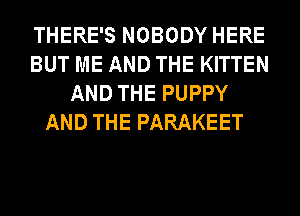 THERE'S NOBODY HERE
BUT ME AND THE KITTEN
AND THE PUPPY
AND THE PARAKEET