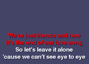 So let's leave it alone
,cause we can,t see eye to eye