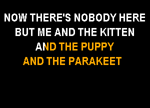 NOW THERE'S NOBODY HERE
BUT ME AND THE KITTEN
AND THE PUPPY
AND THE PARAKEET