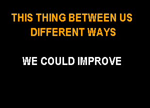 THIS THING BETWEEN US
DIFFERENT WAYS

WE COULD IMPROVE