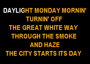 DAYLIGHT MONDAY MORNIN'
TURNIN' OFF
THE GREAT WHITE WAY
THROUGH THE SMOKE
AND HAZE
THE CITY STARTS ITS DAY