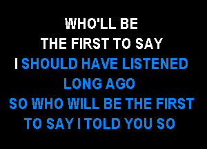 WHO'LL BE
THE FIRST TO SAY
I SHOULD HAVE LISTENED
LONG AGO
SO WHO WILL BE THE FIRST
TO SAY I TOLD YOU SO