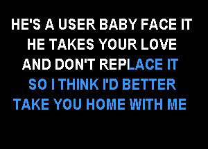 HE'S A USER BABY FACE IT
HE TAKES YOUR LOVE
AND DON'T REPLACE IT
SO ITHINK I'D BETTER
TAKE YOU HOME WITH ME