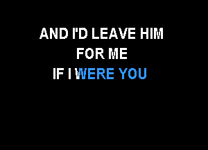 AND I'D LEAVE HIM
FOR ME
IF I WERE YOU