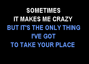 SOMETIMES
IT MAKES ME CRAZY
BUT IT'S THE ONLY THING
I'VE GOT
TO TAKE YOUR PLACE