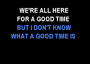 WE'RE ALL HERE
FOR A GOOD TIME
BUT I DON'T KNOW

WHAT A GOOD TIME IS