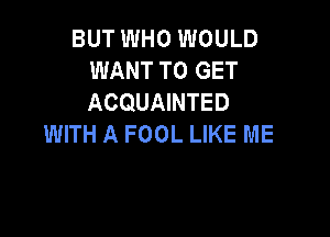 BUT WHO WOULD
WANT TO GET
ACQUAINTED

WITH A FOOL LIKE ME