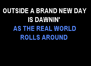 OUTSIDE A BRAND NEW DAY
IS DAWNIN'
AS THE REAL WORLD

ROLLS AROUND