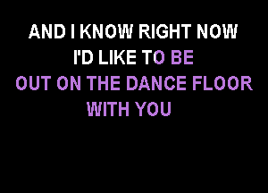 AND I KNOW RIGHT NOW
I'D LIKE TO BE
OUT ON THE DANCE FLOOR

WITH YOU