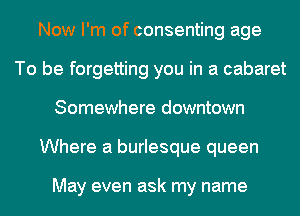 Now I'm of consenting age
To be forgetting you in a cabaret
Somewhere downtown
Where a burlesque queen

May even ask my name