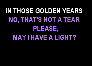 IN THOSE GOLDEN YEARS
N0, THAT'S NOT A TEAR
PLEASE,

MAY I HAVE A LIGHT?