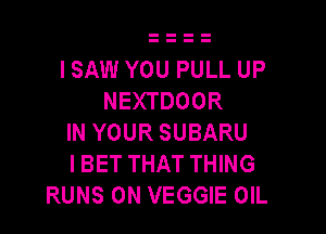 I SAW YOU PULL UP
NEXTDOOR

IN YOUR SUBARU
I BET THAT THING
RUNS 0N VEGGIE OIL