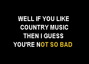 WELL IF YOU LIKE
COUNTRY MUSIC

THEN I GUESS
YOU'RE NOT SO BAD