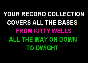 YOUR RECORD COLLECTION
COVERS ALL THE BASES
FROM KITTY WELLS
ALL THE WAY 0N DOWN
TO DWIGHT