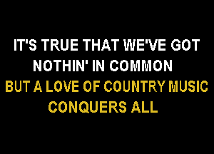 IT'S TRUE THAT WE'VE GOT
NOTHIN' IN COMMON
BUT A LOVE OF COUNTRY MUSIC
CONQUERS ALL