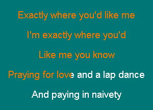 Exactly where you'd like me
I'm exactly where you'd
Like me you know
Praying for love and a lap dance

And paying in naivety