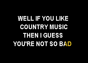 WELL IF YOU LIKE
COUNTRY MUSIC

THEN I GUESS
YOU'RE NOT SO BAD