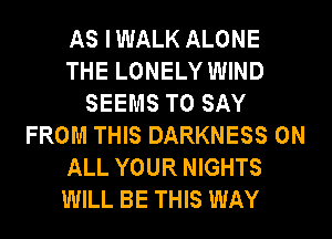 AS IWALK ALONE
THE LONELY WIND
SEEMS TO SAY
FROM THIS DARKNESS ON
ALL YOUR NIGHTS
WILL BE THIS WAY