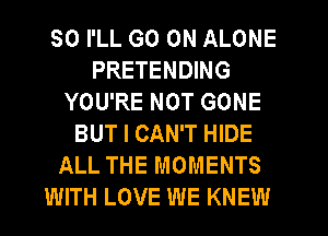 SO I'LL GO ON ALONE
PRETENDING
YOU'RE NOT GONE
BUT I CAN'T HIDE
ALL THE MOMENTS
WITH LOVE WE KNEW