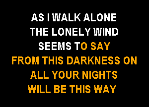 AS IWALK ALONE
THE LONELY WIND
SEEMS TO SAY
FROM THIS DARKNESS ON
ALL YOUR NIGHTS
WILL BE THIS WAY