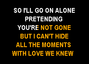 SO I'LL GO ON ALONE
PRETENDING
YOU'RE NOT GONE
BUT I CAN'T HIDE
ALL THE MOMENTS
WITH LOVE WE KNEW