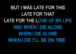 BUT I WAS LATE FOR THIS
LATE FOR THAT
LATE FOR THE LOVE OF MY LIFE
AND WHEN I DIE ALONE
WHEN I DIE ALONE
WHEN I DIE I'LL BE ON TIME