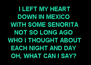 I LEFT MY HEART
DOWN IN MEXICO
WITH SOME SENORITA
NOT SO LONG AGO
WHO I THOUGHT ABOUT
EACH NIGHT AND DAY
0H, WHAT CAN I SAY?