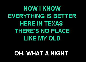 NOW I KNOW
EVERYTHING IS BETTER
HERE IN TEXAS
THERE'S N0 PLACE
LIKE MY OLD

0H, WHAT A NIGHT