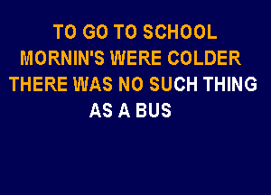 TO GO TO SCHOOL
MORNIN'S WERE COLDER
THERE WAS N0 SUCH THING
AS A BUS