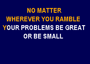NO MATTER
WHEREVERYOU RAMBLE
YOUR PROBLEMS BE GREAT
0R BE SMALL