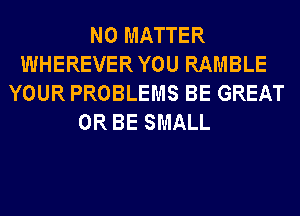 NO MATTER
WHEREVERYOU RAMBLE
YOUR PROBLEMS BE GREAT
0R BE SMALL