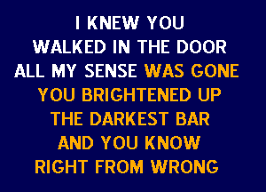 I KNEW YOU
WALKED IN THE DOOR
ALL MY SENSE WAS GONE
YOU BRIGHTENED UP
THE DARKEST BAR
AND YOU KNOW
RIGHT FROM WRONG