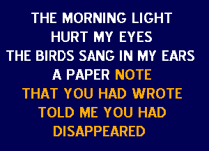 THE MORNING LIGHT
HURT MY EYES
THE BIRDS SANG IN MY EARS
A PAPER NOTE
THAT YOU HAD WROTE
TOLD ME YOU HAD
DISAPPEARED