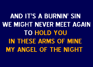 AND IT'S A BURNIN' SIN
WE MIGHT NEVER MEET AGAIN
TO HOLD YOU
IN THESE ARMS OF MINE
MY ANGEL OF THE NIGHT