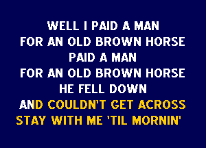 WELL I PAID A MAN
FOR AN OLD BROWN HORSE
PAID A MAN
FOR AN OLD BROWN HORSE
HE FELL DOWN
AND COULDN'T GET ACROSS
STAY WITH ME 'TIL MORNIN'