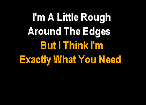 I'm A Little Rough
Around The Edges
But I Think I'm

Exactly What You Need